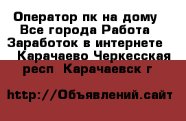 Оператор пк на дому - Все города Работа » Заработок в интернете   . Карачаево-Черкесская респ.,Карачаевск г.